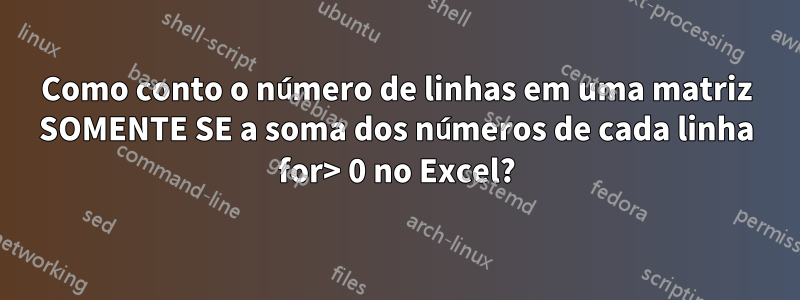 Como conto o número de linhas em uma matriz SOMENTE SE a soma dos números de cada linha for> 0 no Excel?