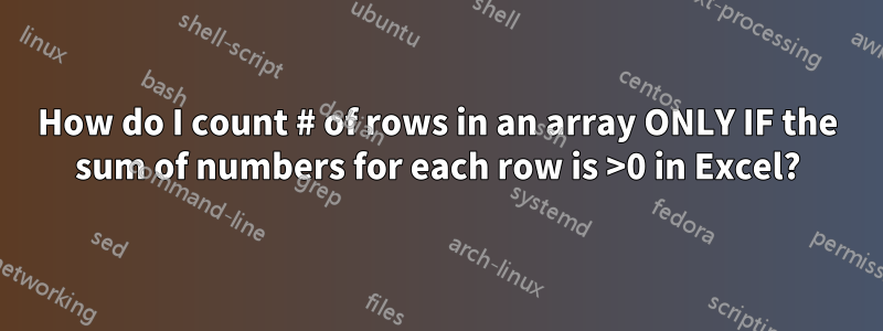 How do I count # of rows in an array ONLY IF the sum of numbers for each row is >0 in Excel?