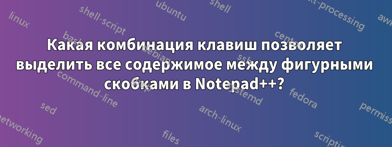 Какая комбинация клавиш позволяет выделить все содержимое между фигурными скобками в Notepad++?
