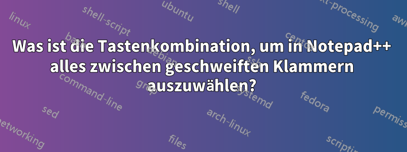 Was ist die Tastenkombination, um in Notepad++ alles zwischen geschweiften Klammern auszuwählen?
