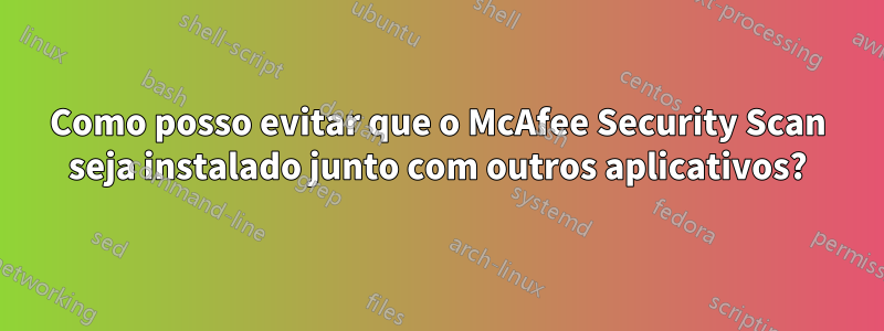 Como posso evitar que o McAfee Security Scan seja instalado junto com outros aplicativos?