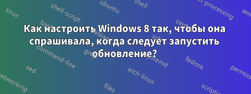 Как настроить Windows 8 так, чтобы она спрашивала, когда следует запустить обновление?