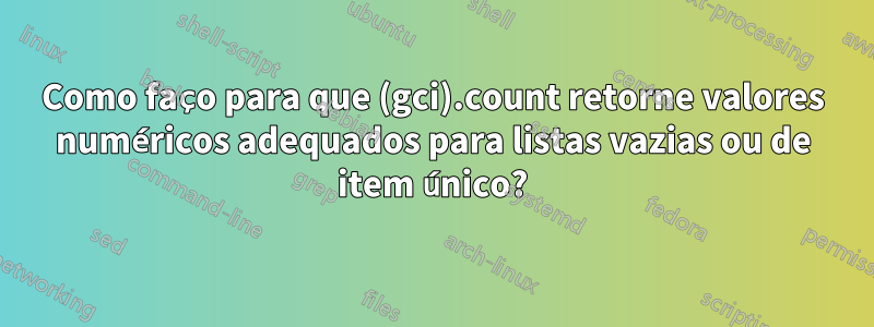 Como faço para que (gci).count retorne valores numéricos adequados para listas vazias ou de item único?