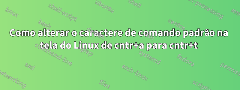 Como alterar o caractere de comando padrão na tela do Linux de cntr+a para cntr+t