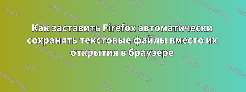 Как заставить Firefox автоматически сохранять текстовые файлы вместо их открытия в браузере