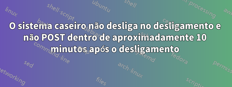 O sistema caseiro não desliga no desligamento e não POST dentro de aproximadamente 10 minutos após o desligamento