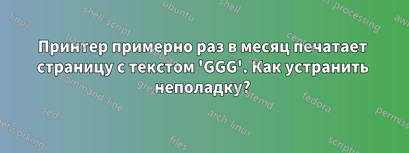 Принтер примерно раз в месяц печатает страницу с текстом 'GGG'. Как устранить неполадку?