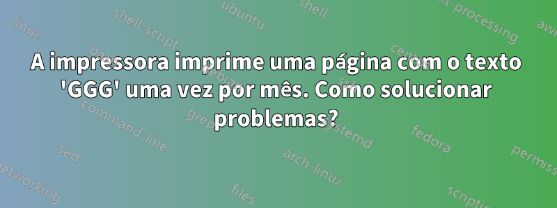 A impressora imprime uma página com o texto 'GGG' uma vez por mês. Como solucionar problemas?