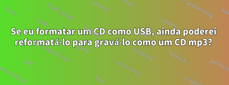 Se eu formatar um CD como USB, ainda poderei reformatá-lo para gravá-lo como um CD mp3?