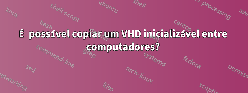 É possível copiar um VHD inicializável entre computadores?