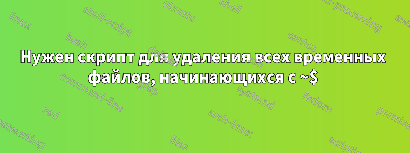 Нужен скрипт для удаления всех временных файлов, начинающихся с ~$