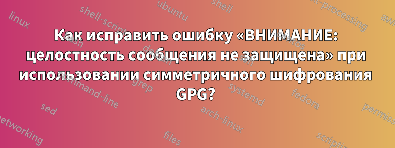 Как исправить ошибку «ВНИМАНИЕ: целостность сообщения не защищена» при использовании симметричного шифрования GPG?