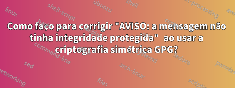 Como faço para corrigir "AVISO: a mensagem não tinha integridade protegida" ao usar a criptografia simétrica GPG?
