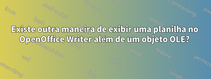 Existe outra maneira de exibir uma planilha no OpenOffice Writer além de um objeto OLE?