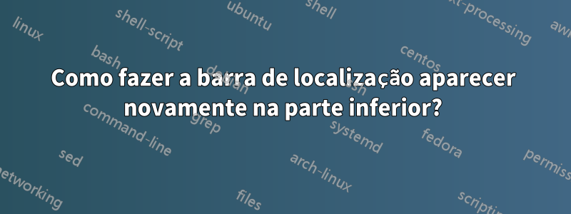 Como fazer a barra de localização aparecer novamente na parte inferior?