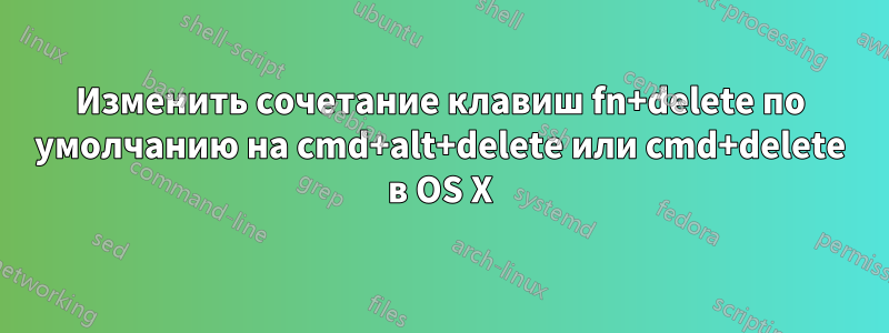 Изменить сочетание клавиш fn+delete по умолчанию на cmd+alt+delete или cmd+delete в OS X