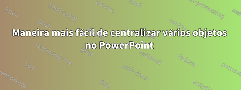 Maneira mais fácil de centralizar vários objetos no PowerPoint