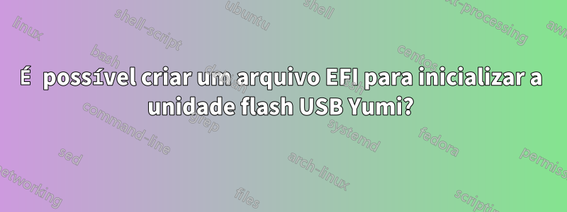 É possível criar um arquivo EFI para inicializar a unidade flash USB Yumi?