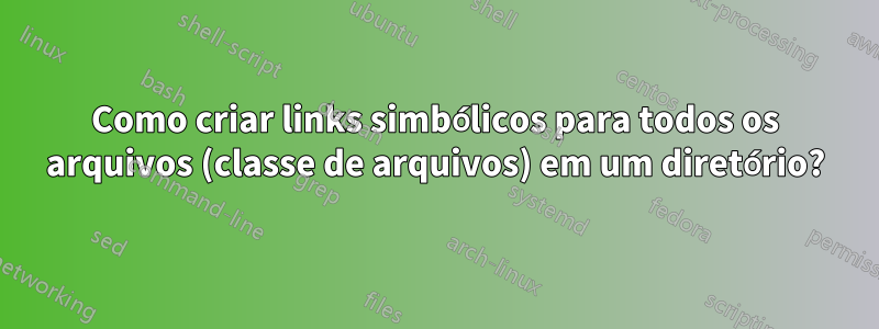 Como criar links simbólicos para todos os arquivos (classe de arquivos) em um diretório?