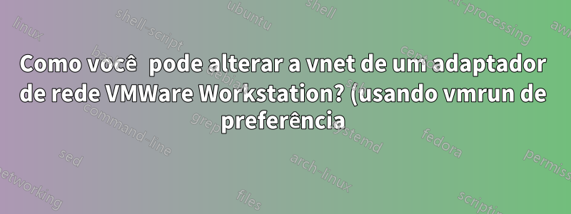 Como você pode alterar a vnet de um adaptador de rede VMWare Workstation? (usando vmrun de preferência)