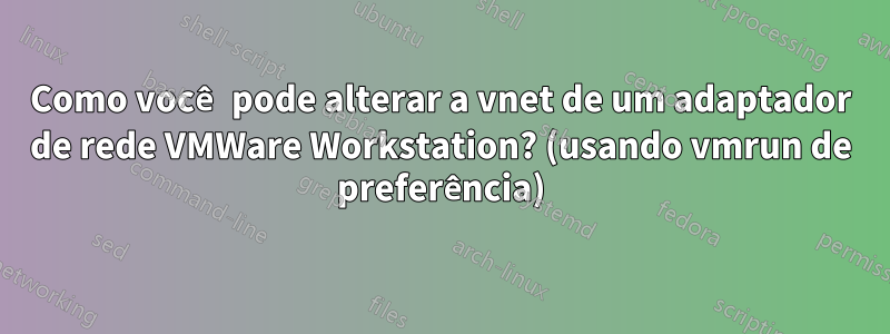 Como você pode alterar a vnet de um adaptador de rede VMWare Workstation? (usando vmrun de preferência)