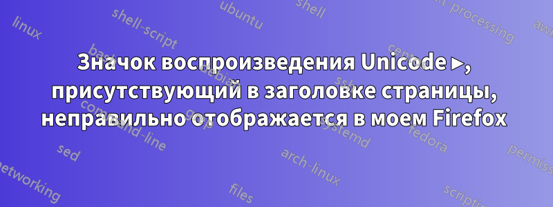 Значок воспроизведения Unicode ▶, присутствующий в заголовке страницы, неправильно отображается в моем Firefox