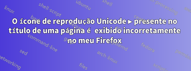 O ícone de reprodução Unicode ▶ presente no título de uma página é exibido incorretamente no meu Firefox