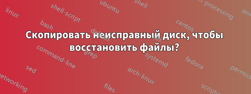 Скопировать неисправный диск, чтобы восстановить файлы?