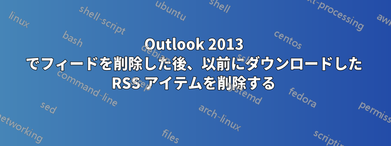 Outlook 2013 でフィードを削除した後、以前にダウンロードした RSS アイテムを削除する