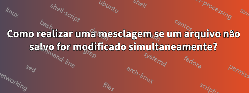 Como realizar uma mesclagem se um arquivo não salvo for modificado simultaneamente?
