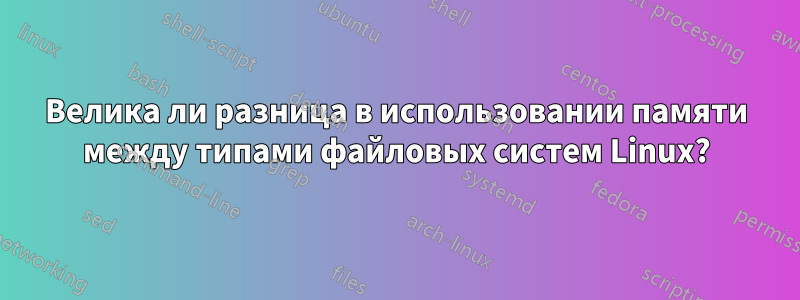 Велика ли разница в использовании памяти между типами файловых систем Linux?