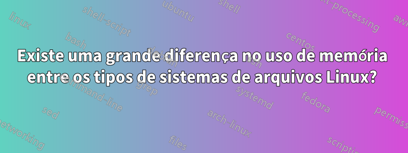 Existe uma grande diferença no uso de memória entre os tipos de sistemas de arquivos Linux?