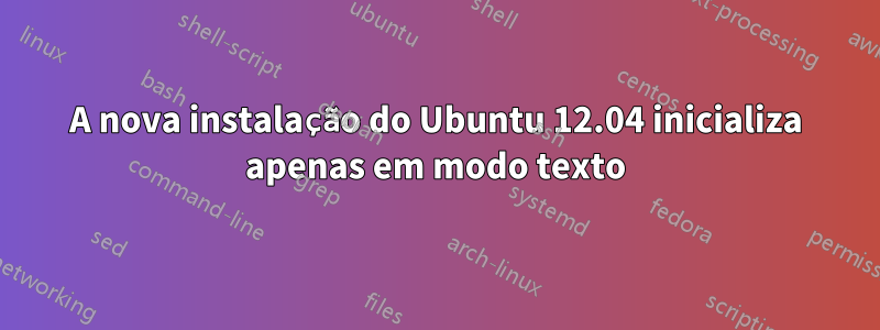 A nova instalação do Ubuntu 12.04 inicializa apenas em modo texto