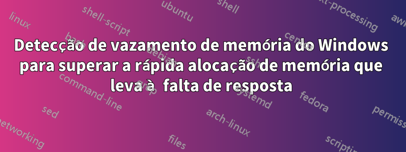 Detecção de vazamento de memória do Windows para superar a rápida alocação de memória que leva à falta de resposta