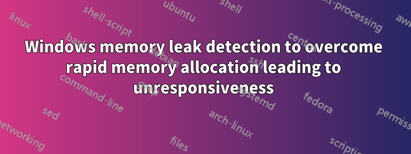 Windows memory leak detection to overcome rapid memory allocation leading to unresponsiveness
