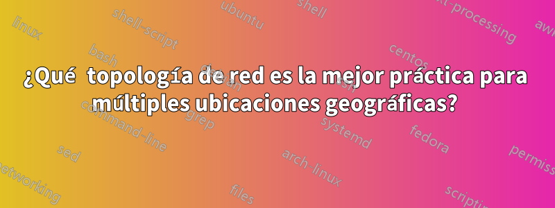 ¿Qué topología de red es la mejor práctica para múltiples ubicaciones geográficas?