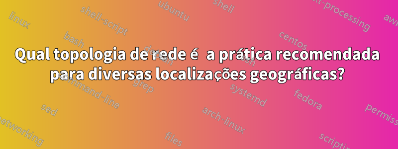 Qual topologia de rede é a prática recomendada para diversas localizações geográficas?