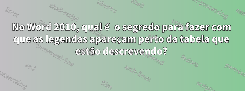 No Word 2010, qual é o segredo para fazer com que as legendas apareçam perto da tabela que estão descrevendo?