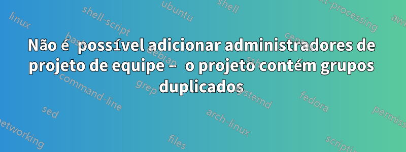 Não é possível adicionar administradores de projeto de equipe – o projeto contém grupos duplicados