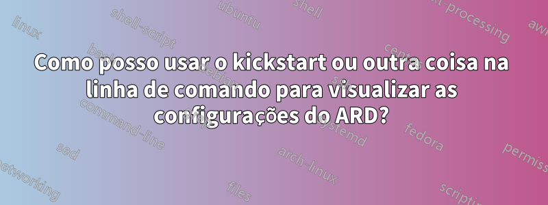 Como posso usar o kickstart ou outra coisa na linha de comando para visualizar as configurações do ARD?