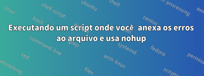 Executando um script onde você anexa os erros ao arquivo e usa nohup
