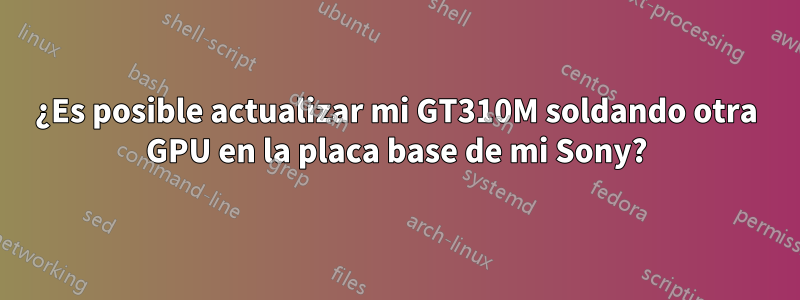 ¿Es posible actualizar mi GT310M soldando otra GPU en la placa base de mi Sony?