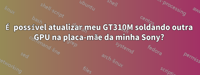 É possível atualizar meu GT310M soldando outra GPU na placa-mãe da minha Sony?
