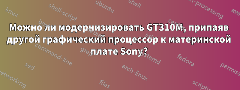 Можно ли модернизировать GT310M, припаяв другой графический процессор к материнской плате Sony?