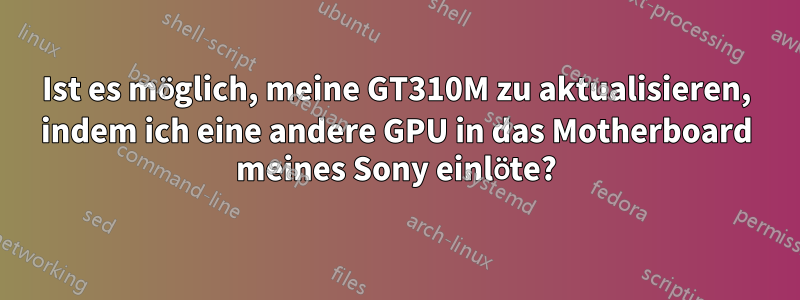 Ist es möglich, meine GT310M zu aktualisieren, indem ich eine andere GPU in das Motherboard meines Sony einlöte?