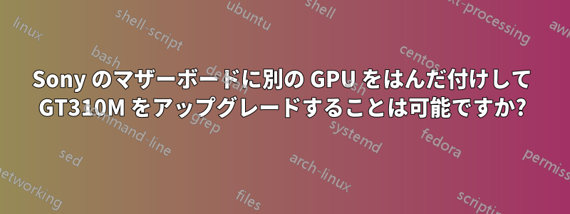 Sony のマザーボードに別の GPU をはんだ付けして GT310M をアップグレードすることは可能ですか?