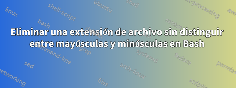 Eliminar una extensión de archivo sin distinguir entre mayúsculas y minúsculas en Bash