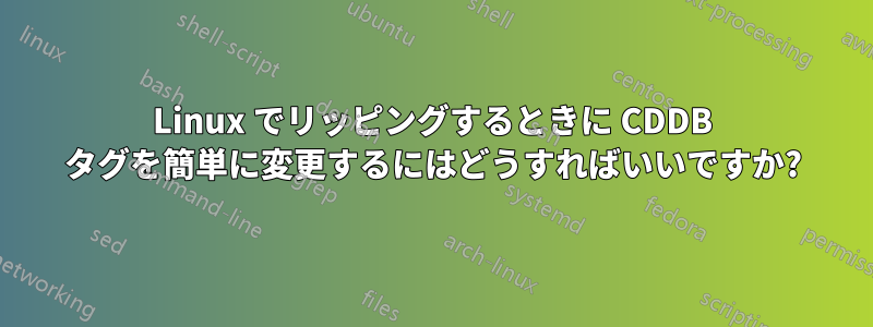 Linux でリッピングするときに CDDB タグを簡単に変更するにはどうすればいいですか?