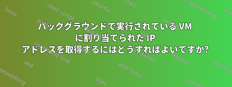 バックグラウンドで実行されている VM に割り当てられた IP アドレスを取得するにはどうすればよいですか?