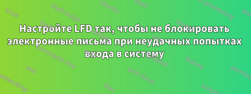 Настройте LFD так, чтобы не блокировать электронные письма при неудачных попытках входа в систему